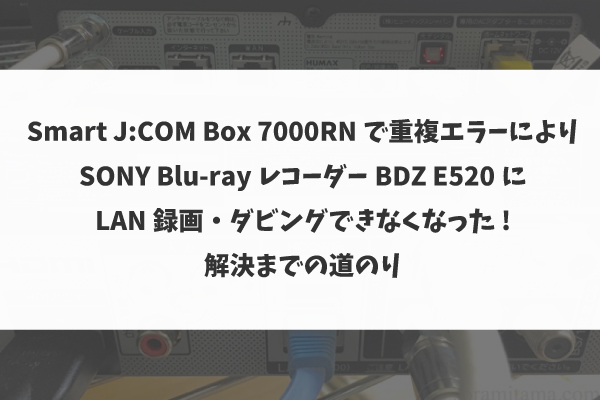 Smart J:COM Box 7000RN で重複エラーによりSONYのBlu-rayレコーダーBDZ E520にLAN録画・ダビングできなくなった→解決まで